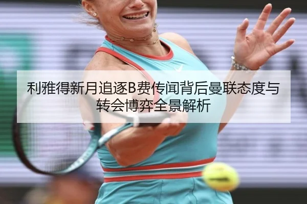 利雅得新月追逐B费传闻背后曼联态度与转会博弈全景解析