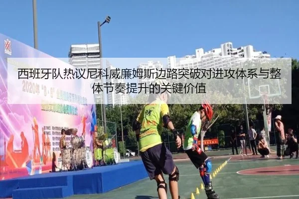 西班牙队热议尼科威廉姆斯边路突破对进攻体系与整体节奏提升的关键价值